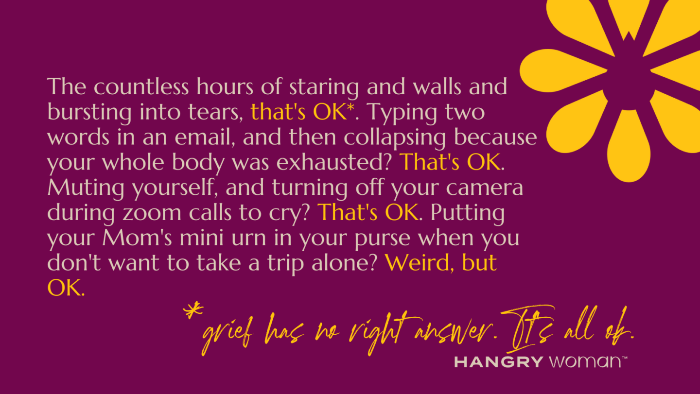 Text Says: The countless hours of staring and walls and bursting into tears, that's OK. Typing two words in an email, and then collapsing because your whole body was exhausted? That's OK. Muting yourself, and turning off your camera during zoom calls to cry? That's OK. Putting your Mom's mini urn in your purse when you don't want to take a trip alone? Weird, but OK.