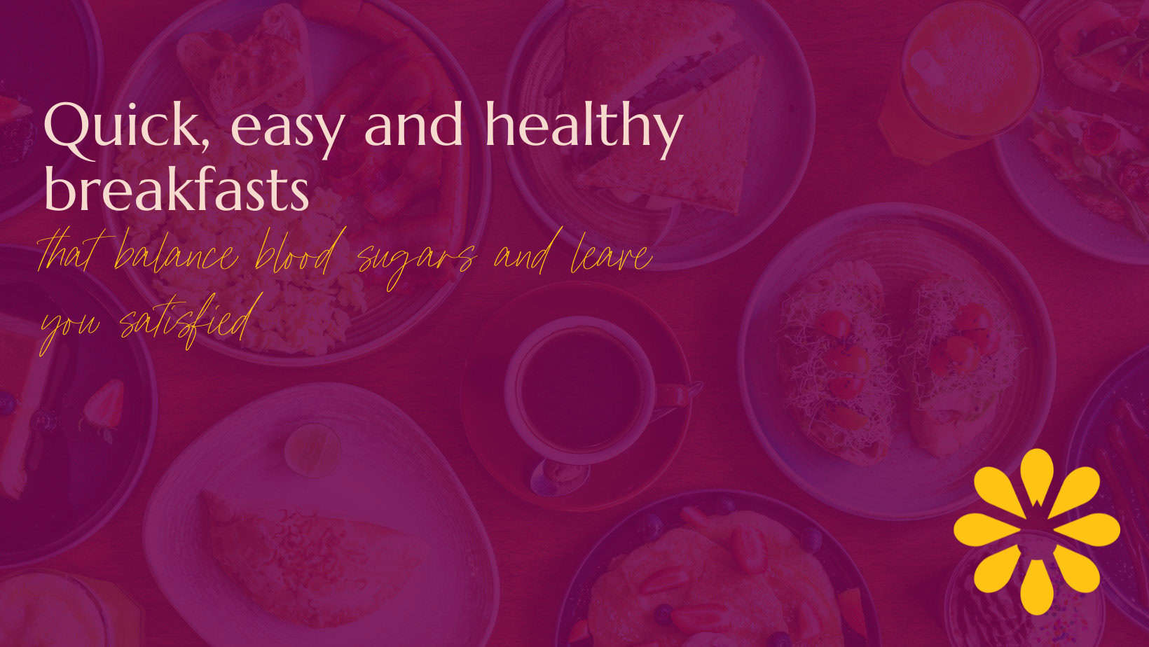 Image featuring a vibrant design with the text 'Quick, easy and healthy breakfasts that balance blood sugars and leave you satisfied' written in bold and elegant fonts. The background shows an assortment of breakfast dishes, including toast, eggs, and beverages, with a warm pink overlay. A yellow flower-like icon is positioned in the bottom-right corner, adding a bright, cheerful touch to the composition