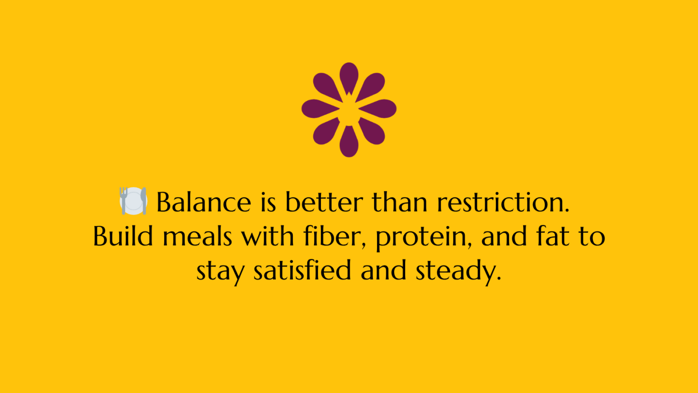 🍽️ “Balance is better than restriction. Build meals with fiber, protein, and fat to stay satisfied and steady.”